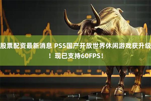 股票配资最新消息 PS5国产开放世界休闲游戏获升级！现已支持60FPS！