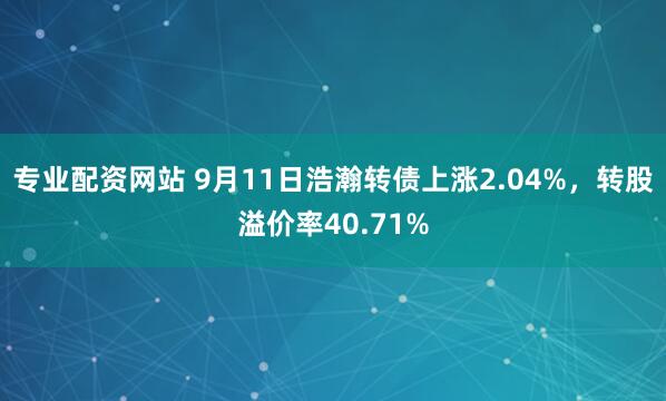 专业配资网站 9月11日浩瀚转债上涨2.04%，转股溢价率40.71%