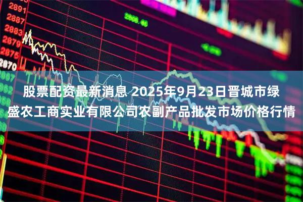 股票配资最新消息 2025年9月23日晋城市绿盛农工商实业有限公司农副产品批发市场价格行情