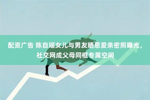 配资广告 陈自瑶女儿与男友晒恩爱亲密照曝光，社交网成父母同框专属空间