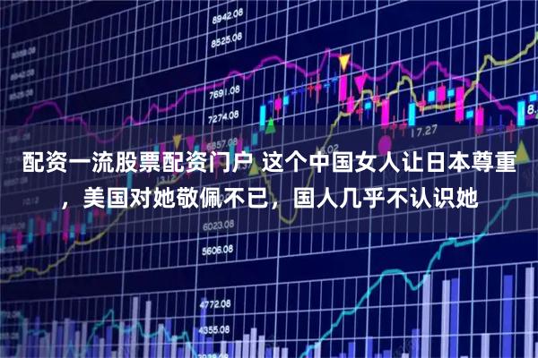 配资一流股票配资门户 这个中国女人让日本尊重，美国对她敬佩不已，国人几乎不认识她