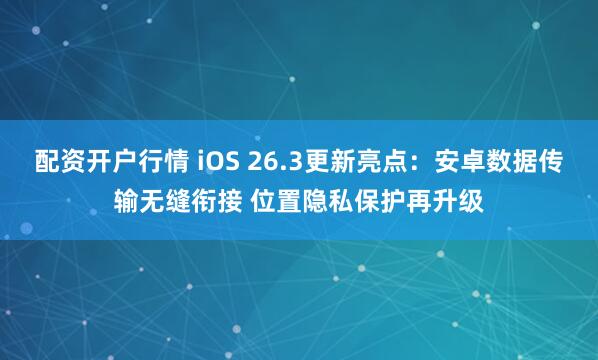 配资开户行情 iOS 26.3更新亮点：安卓数据传输无缝衔接 位置隐私保护再升级