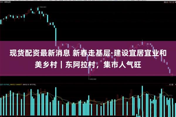 现货配资最新消息 新春走基层·建设宜居宜业和美乡村｜东阿拉村，集市人气旺