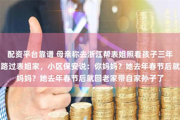 配资平台靠谱 母亲称去浙江帮表姐照看孩子三年，联系很少。我出差路过表姐家，小区保安说：你妈妈？她去年春节后就回老家带自家孙子了
