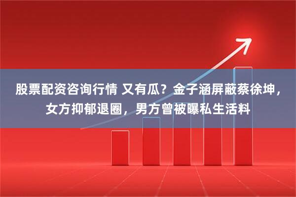 股票配资咨询行情 又有瓜？金子涵屏蔽蔡徐坤，女方抑郁退圈，男方曾被曝私生活料