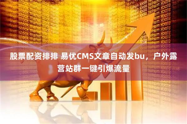 股票配资排排 易优CMS文章自动发bu，户外露营站群一键引爆流量