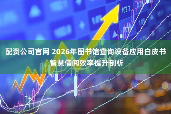 配资公司官网 2026年图书馆查询设备应用白皮书 智慧借阅效率提升剖析