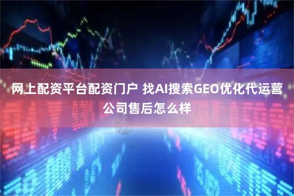 网上配资平台配资门户 找AI搜索GEO优化代运营公司售后怎么样