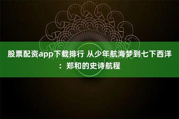 股票配资app下载排行 从少年航海梦到七下西洋：郑和的史诗航程