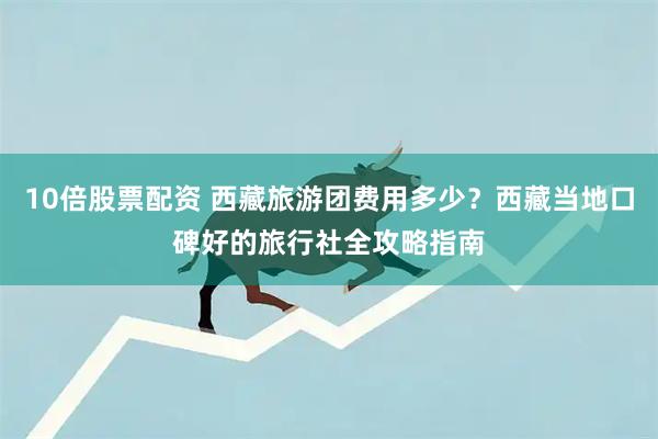 10倍股票配资 西藏旅游团费用多少？西藏当地口碑好的旅行社全攻略指南