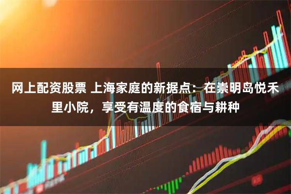 网上配资股票 上海家庭的新据点：在崇明岛悦禾里小院，享受有温度的食宿与耕种