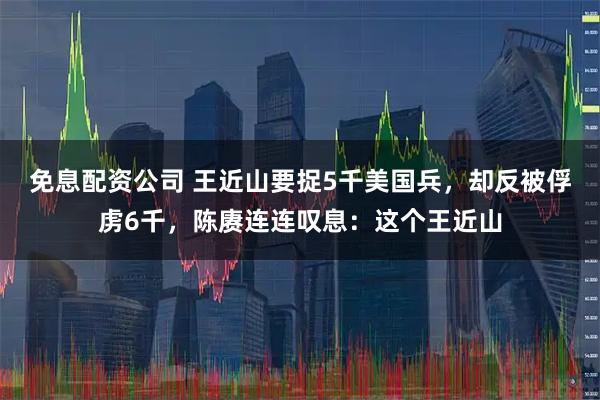 免息配资公司 王近山要捉5千美国兵，却反被俘虏6千，陈赓连连叹息：这个王近山