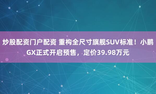 炒股配资门户配资 重构全尺寸旗舰SUV标准！小鹏GX正式开启预售，定价39.98万元